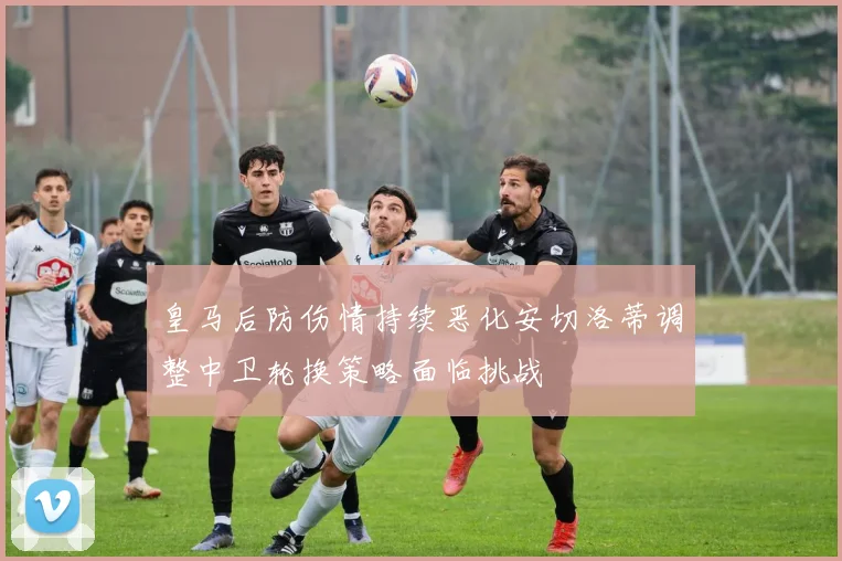 皇马后防伤情持续恶化安切洛蒂调整中卫轮换策略面临挑战