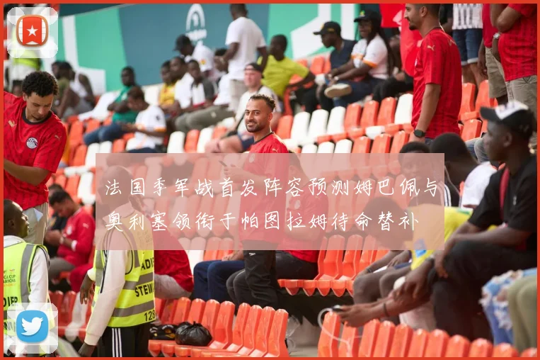法国季军战首发阵容预测姆巴佩与奥利塞领衔于帕图拉姆待命替补