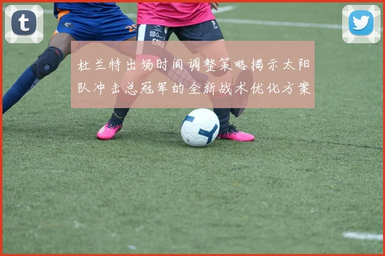 杜兰特出场时间调整策略揭示太阳队冲击总冠军的全新战术优化方案