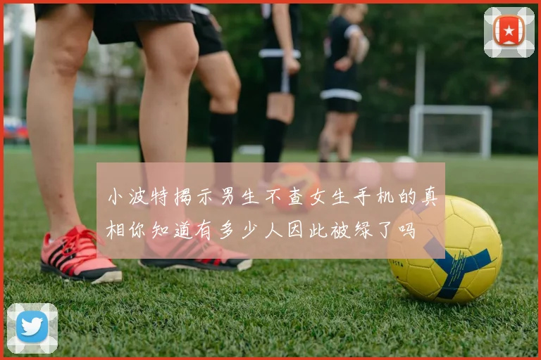 小波特揭示男生不查女生手机的真相你知道有多少人因此被绿了吗