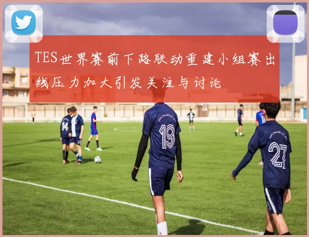 TES世界赛前下路联动重建小组赛出线压力加大引发关注与讨论