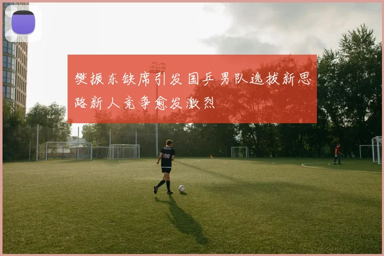 樊振东缺席引发国乒男队选拔新思路新人竞争愈发激烈