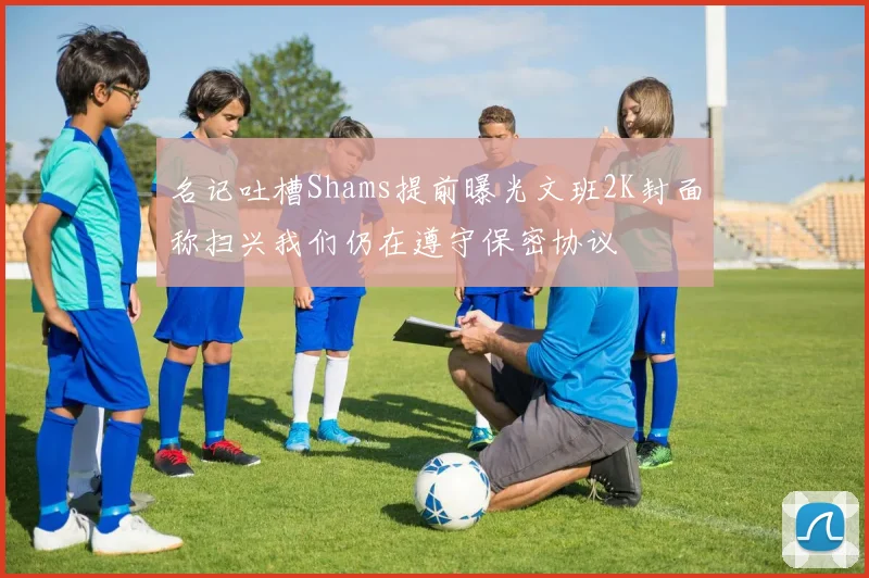 名记吐槽Shams提前曝光文班2K封面称扫兴我们仍在遵守保密协议
