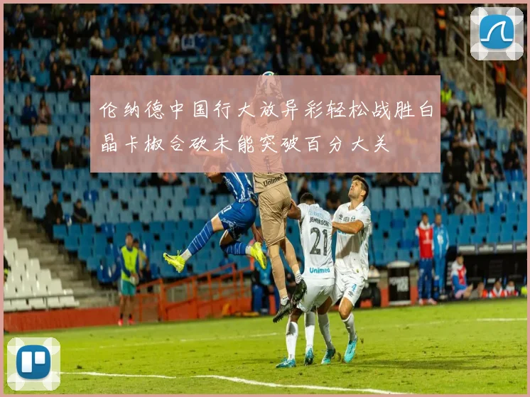 伦纳德中国行大放异彩轻松战胜白晶卡椒合砍未能突破百分大关
