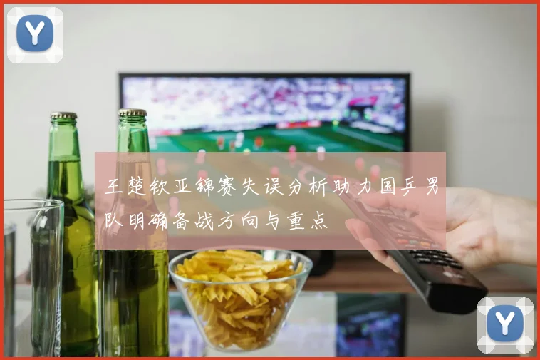 王楚钦亚锦赛失误分析助力国乒男队明确备战方向与重点