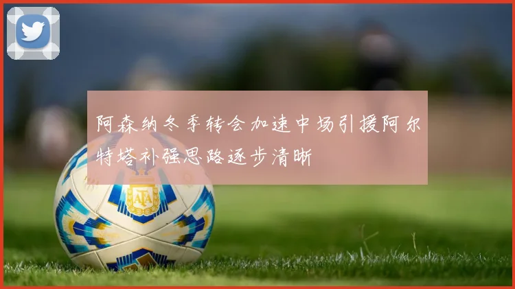 阿森纳冬季转会加速中场引援阿尔特塔补强思路逐步清晰