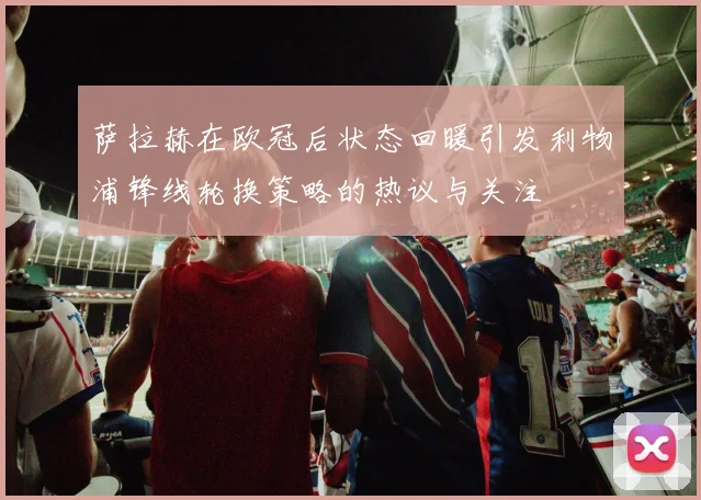萨拉赫在欧冠后状态回暖引发利物浦锋线轮换策略的热议与关注